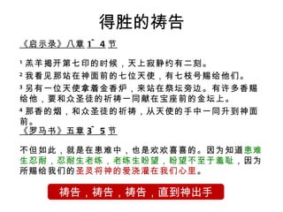 得胜的祷告 《启示录》八章 1~4 节 1 羔羊揭开第七印的时候，天上寂静约有二刻。 2 我看见那站在神面前的七位天使，有七枝号赐给他们。 3 另有一位天使拿着金香炉，来站在祭坛旁边。有许多香赐给他，要和众圣徒的祈祷一同献在宝座前的金坛上。 4 那香的烟，和众圣徒的祈祷，从天使的手中一同升到神面前。 祷告，祷告，祷告，直到神出手 《罗马书》五章 3~5 节 不但如此，就是在患难中，也是欢欢喜喜的。因为知道 患难生忍耐，忍耐生老练，老练生盼望，盼望不至于羞耻 ，因为所赐给我们的 圣灵将神的爱浇灌在我们心里 。 