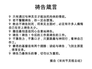 祷告箴言 只有通过与神灵交才能治死肉体的情欲。 若不警醒祷告，你一定会堕落。 教会不祷告则死，将来见主面时，必定有许多人痛悔自己在世上祷告太少。 撒但最怕圣徒同心合意地祷告。 祷告！祷告！今后的工作是祷告的工作。 不靠势力，不靠口才，只要跪着与神同行，看神自己作工。 蒙恩的基督徒有两个翅膀：读经与祷告，飞到主那里，得享安息。 祷告乃最快乐的事，切勿以为重担。 摘自《宋尚节灵程总结》 