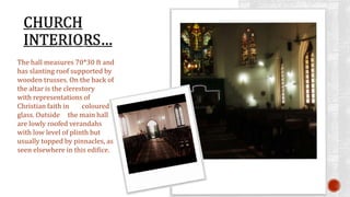 The hall measures 70*30 ft and 
has slanting roof supported by 
wooden trusses. On the back of 
the altar is the clerestory 
with representations of 
Christian faith in coloured 
glass. Outside the main hall 
are lowly roofed verandahs 
with low level of plinth but 
usually topped by pinnacles, as 
seen elsewhere in this edifice. 
 