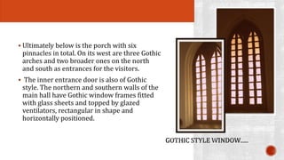  Ultimately below is the porch with six 
pinnacles in total. On its west are three Gothic 
arches and two broader ones on the north 
and south as entrances for the visitors. 
 The inner entrance door is also of Gothic 
style. The northern and southern walls of the 
main hall have Gothic window frames fitted 
with glass sheets and topped by glazed 
ventilators, rectangular in shape and 
horizontally positioned. 
 