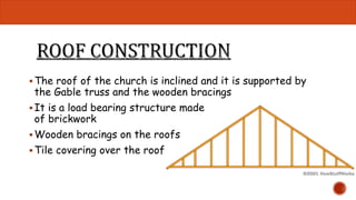 The roof of the church is inclined and it is supported by 
the Gable truss and the wooden bracings 
 It is a load bearing structure made 
of brickwork 
Wooden bracings on the roofs 
 Tile covering over the roof 
 