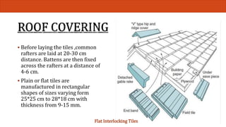  Before laying the tiles ,common 
rafters are laid at 20-30 cm 
distance. Battens are then fixed 
across the rafters at a distance of 
4-6 cm. 
 Plain or flat tiles are 
manufactured in rectangular 
shapes of sizes varying form 
25*25 cm to 28*18 cm with 
thickness from 9-15 mm. 
Flat Interlocking Tiles 
 