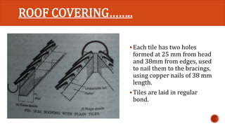 ROOF COVERING…….. 
Each tile has two holes 
formed at 25 mm from head 
and 38mm from edges, used 
to nail them to the bracings, 
using copper nails of 38 mm 
length. 
 Tiles are laid in regular 
bond. 
 