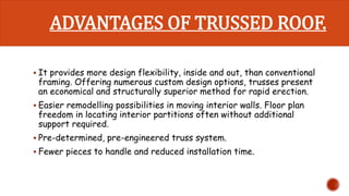 ADVANTAGES OF TRUSSED ROOF. 
 It provides more design flexibility, inside and out, than conventional 
framing. Offering numerous custom design options, trusses present 
an economical and structurally superior method for rapid erection. 
 Easier remodelling possibilities in moving interior walls. Floor plan 
freedom in locating interior partitions often without additional 
support required. 
 Pre-determined, pre-engineered truss system. 
 Fewer pieces to handle and reduced installation time. 
 