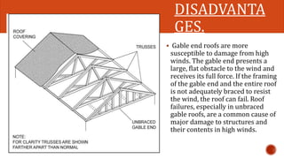 DISADVANTA 
GES. 
 Gable end roofs are more 
susceptible to damage from high 
winds. The gable end presents a 
large, flat obstacle to the wind and 
receives its full force. If the framing 
of the gable end and the entire roof 
is not adequately braced to resist 
the wind, the roof can fail. Roof 
failures, especially in unbraced 
gable roofs, are a common cause of 
major damage to structures and 
their contents in high winds. 
 