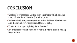  Gable roof trusses are visible from the inside which doesn’t 
gives pleasant appearance from the inside. 
Acoustics are not proper because of the exposed roof trusses 
and the sound reverberates and there is echo. 
There is no proper lighting from the roof. 
 An attic floor could be added to make the roof floor pleasing 
from inside. 
 