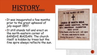  It was inaugurated a few months 
prior to the great upheaval of 
july-august 1857. 
 It still stands tall and erect on 
the north-eastern corner of 
GANDHI MAIDAN. The church 
itself is hidden by trees but the 
fine spire always reflects the sun. 
 