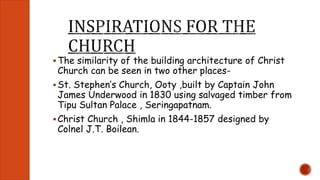  The similarity of the building architecture of Christ 
Church can be seen in two other places- 
 St. Stephen’s Church, Ooty ,built by Captain John 
James Underwood in 1830 using salvaged timber from 
Tipu Sultan Palace , Seringapatnam. 
 Christ Church , Shimla in 1844-1857 designed by 
Colnel J.T. Boilean. 
 