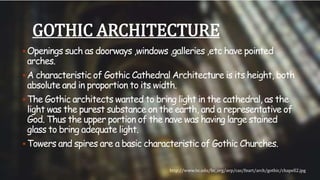 GOTHIC ARCHITECTURE 
Openings such as doorways ,windows ,galleries ,etc have pointed 
arches. 
A characteristic of Gothic Cathedral Architecture is its height, both 
absolute and in proportion to its width. 
The Gothic architects wanted to bring light in the cathedral, as the 
light was the purest substance on the earth, and a representative of 
God. Thus the upper portion of the nave was having large stained 
glass to bring adequate light. 
Towers and spires are a basic characteristic of Gothic Churches. 
http://www.bc.edu/bc_org/avp/cas/fnart/arch/gothic/chapell2.jpg 
 