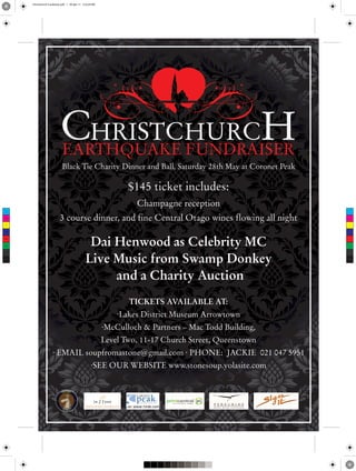 Christchurch Fundraiser.pdf 1 29-Apr-11 2:23:24 PM




                             Black Tie Charity Dinner and Ball, Saturday 28th May at Coronet Peak

                                                                  $145 ticket includes:
                                                                    Champagne reception
 C



 M
                           3 course dinner, and fine Central Otago wines flowing all night
 Y



CM



MY



CY                                               Dai Henwood as Celebrity MC
                                                Live Music from Swamp Donkey
CMY



 K




                                                     and a Charity Auction
                                                                  TICKETS AVAILABLE AT:
                                                               ·Lakes District Museum Arrowtown
                                                           ·McCulloch & Partners – Mac Todd Building,
                                                           Level Two, 11-17 Church Street, Queenstown
                      · EMAIL soupfromastone@gmail.com · PHONE: JACKIE 021 047 5951
                                                    ·SEE OUR WEBSITE www.stonesoup.yolasite.com
 
