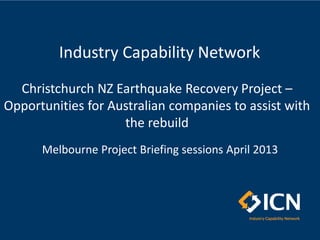 Christchurch NZ Earthquake Recovery Project –
Opportunities for Australian companies to assist with
the rebuild
Melbourne Project Briefing sessions April 2013
Industry Capability Network
 