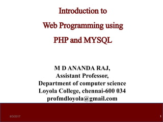 M D ANANDA RAJ,
Assistant Professor,
Department of computer science
Loyola College, chennai-600 034
profmdloyola@gmail.com
8/3/2017 1
Introduction to
Web Programming using
PHPand MYSQL
 