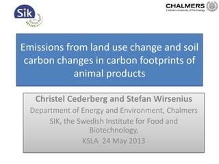 Emissions from land use change and soil
carbon changes in carbon footprints of
animal products
Christel Cederberg and Stefan Wirsenius
Department of Energy and Environment, Chalmers
SIK, the Swedish Institute for Food and
Biotechnology,
KSLA 24 May 2013
Chalmers University of Technology
 