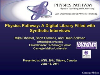 Physics Pathway: A Digital Library Filled with
            Synthetic Interviews
    Mike Christel, Scott Stevens, and Dean Zollman
                   christel@cs.cmu.edu
             Entertainment Technology Center
                Carnegie Mellon University



         Presented at JCDL 2011, Ottawa, Canada
                      June 15, 2011
 
