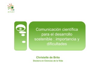 28-10-2011




               Comunicación científica
                  para el desarrollo
              sostenible : importancia y
                     dificultades


                Christelle de Brito
             Doctora en Ciencias de la Vida
 