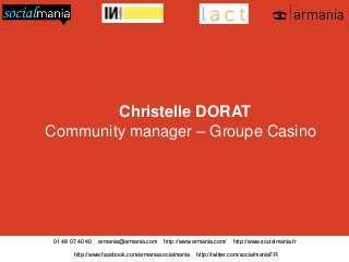 Christelle DORAT
Community manager – Groupe Casino

01 48 07 40 40

armania@armania.com

http://www.armania.com/

http://www.facebook.com/armaniasocialmania

http://www.socialmania.fr

http://twitter.com/socialmaniaFR

 