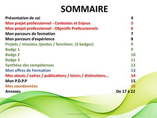PortFolio Christelle FAYOLLE 3
Présentation de soi 4
Mon projet professionnel - Contextes et Enjeux 5
Mon projet professionnel - Objectifs Professionnels 6
Mon parcours de formation 7
Mon parcours d’expérience 8
Projets / missions /postes / fonctions (3 badges) 9
Badge 1 9
Badge 2 10
Badge 3 11
Synthèse des compétences 12
Mon offres de Formation 13
Mes atouts / extras / publications / loisirs / distinctions… 14
Mon P.D.P.P 15
Mes coordonnées 16
Annexes De 17 à 22
SOMMAIRE
 