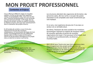 MON PROJET PROFESSIONNEL
Contextes et Enjeux
J’ai pu effectuer différents stages et enquêtes
métiers, à la fois en lien avec mon expertise
métier, la Comptabilité / Paie, mais aussi en lien
avec l’insertion professionnelle. Et une certitude
sur mon parcours persiste : le fil rouge, tout au
long de ces années, est bien la relation humaine,
la relation à l’autre, ainsi que mon investissement
dans la réalisation des projets d’autrui.
En 20 années de carrière, ce qui m’a le plus
intéressé fut l’accueil des nouveaux
collaborateurs, la transmission des bases de mon
métier, l’accompagnement de mes différentes
équipes dans la mise en place de formation
interne et de permettre l’émergence d’un projet
chez un client et le mener à son terme.
Le secteur tertiaire est un pôle créateur d’emploi.
Les niveaux BAC, BAC+2, ayant à la fois des
compétences techniques, le goût du contact avec
les clients et du travail en équipe, sont les plus
recherchés.
Les structures attendent des organismes de formation, des
personnes aptes, dès leur sortie, à occuper des postes
d’assistant ou de comptable avec toute la technicité que
cela implique.
En ce sens, mon expérience de plus de 17 ans dans ce
secteur est un véritable atout.
De même, l’évolution de notre société et les mutations
économiques induisent la création de nouveaux métiers,
de nouvelles aptitudes et parfois de nouvelles
organisations de travail. C’est pourquoi la formation, tout
au long de la vie professionnelle, est devenue
incontournable.
Mon attrait pour l’autre ainsi que mon expérience dans
l’accompagnement des projets professionnels me
confortent dans l’envie d’aider les personnes actives (en
situation d’emploi ou de chômage) à se questionner et à
mettre en œuvre un projet professionnel.
 