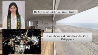 Hi, My name is Christel Gean Lustre.
I was born and raised in Cebu City,
Philippines
 