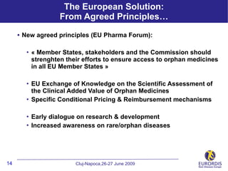 The European Solution:
                    From Agreed Principles…

     • New agreed principles (EU Pharma Forum):

          « Member States, stakeholders and the Commission should
           strenghten their efforts to ensure access to orphan medicines
           in all EU Member States »

          EU Exchange of Knowledge on the Scientific Assessment of
           the Clinical Added Value of Orphan Medicines
          Specific Conditional Pricing & Reimbursement mechanisms

          Early dialogue on research & development
          Increased awareness on rare/orphan diseases




14                       Cluj-Napoca,26-27 June 2009
 