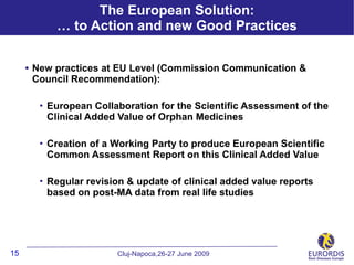 The European Solution:
             … to Action and new Good Practices


     • New practices at EU Level (Commission Communication &
      Council Recommendation):

          European Collaboration for the Scientific Assessment of the
           Clinical Added Value of Orphan Medicines

          Creation of a Working Party to produce European Scientific
           Common Assessment Report on this Clinical Added Value

          Regular revision & update of clinical added value reports
           based on post-MA data from real life studies




15                        Cluj-Napoca,26-27 June 2009
 