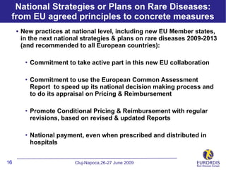 National Strategies or Plans on Rare Diseases:
 from EU agreed principles to concrete measures
     • New practices at national level, including new EU Member states,
      in the next national strategies & plans on rare diseases 2009-2013
      (and recommended to all European countries):

           Commitment to take active part in this new EU collaboration

           Commitment to use the European Common Assessment
            Report to speed up its national decision making process and
            to do its appraisal on Pricing & Reimbursement

           Promote Conditional Pricing & Reimbursement with regular
            revisions, based on revised & updated Reports

           National payment, even when prescribed and distributed in
            hospitals


16                        Cluj-Napoca,26-27 June 2009
 
