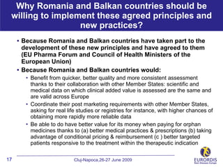 Why Romania and Balkan countries should be
 willing to implement these agreed principles and
                  new practices?
     • Because Romania and Balkan countries have taken part to the
         development of these new principles and have agreed to them
         (EU Pharma Forum and Council of Health Ministers of the
         European Union)
     •   Because Romania and Balkan countries would:
             Benefit from quicker, better quality and more consistent assessment
              thanks to their collaboration with other Member States: scientific and
              medical data on which clinical added value is assessed are the same and
              are valid across Europe
             Coordinate their post marketing requirements with other Member States,
              asking for real life studies or registries for instance, with higher chances of
              obtaining more rapidly more reliable data
             Be able to do have better value for its money when paying for orphan
              medicines thanks to (a) better medical practices & prescriptions (b) taking
              advantage of conditional pricing & reimbursement (c ) better targeted
              patients responsive to the treatment within the therapeutic indication

17                              Cluj-Napoca,26-27 June 2009
 