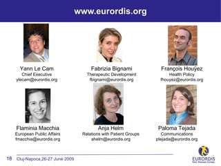 www.eurordis.org




      Yann Le Cam                     Fabrizia Bignami              François Houÿez
       Chief Executive              Therapeutic Development             Health Policy
    ylecam@eurordis.org              fbignami@eurordis.org          fhouyez@eurordis.org




    Flaminia Macchia                      Anja Helm                Paloma Tejada
   European Public Affairs        Relations with Patient Groups     Communications
   fmacchia@eurordis.org              ahelm@eurordis.org          ptejada@eurordis.org



18 Cluj-Napoca,26-27 June 2009
 
