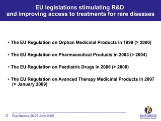 EU legislations stimulating R&D
and improving access to treatments for rare diseases



• The EU Regulation on Orphan Medicinal Products in 1999 (> 2000)

• The EU Regulation on Pharmaceutical Products in 2003 (> 2004)

• The EU Regulation on Paediatric Drugs in 2006 (> 2008)

• The EU Regulation on Avanced Therapy Medicinal Products in 2007
    (> January 2009)




3   Cluj-Napoca,26-27 June 2009
 