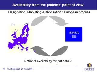 Availability from the patients’ point of view

     Designation, Marketing Authorisation : European process




                                                        EMEA
                                                         EU




                      National availability for patients ?

5   Cluj-Napoca,26-27 June 2009
 