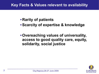Key Facts & Values relevant to availability


         • Rarity of patients
         • Scarcity of expertise & knowledge

         • Overeaching values of universality,
          access to good quality care, equity,
          solidarity, social justice




7               Cluj-Napoca,26-27 June 2009
 