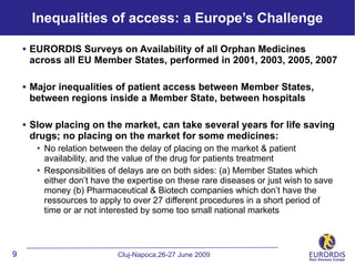 Inequalities of access: a Europe’s Challenge

    • EURORDIS Surveys on Availability of all Orphan Medicines
     across all EU Member States, performed in 2001, 2003, 2005, 2007

    • Major inequalities of patient access between Member States,
     between regions inside a Member State, between hospitals

    • Slow placing on the market, can take several years for life saving
     drugs; no placing on the market for some medicines:
          No relation between the delay of placing on the market & patient
           availability, and the value of the drug for patients treatment
          Responsibilities of delays are on both sides: (a) Member States which
           either don’t have the expertise on these rare diseases or just wish to save
           money (b) Pharmaceutical & Biotech companies which don’t have the
           ressources to apply to over 27 different procedures in a short period of
           time or ar not interested by some too small national markets



9                             Cluj-Napoca,26-27 June 2009
 