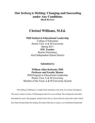  Our Iceberg is Melting: Changing and Succeeding under Any Conditions<br />(Book Review)<br />Christel Williams, M.Ed.<br />PhD Student in Educational Leadership<br />College of Education<br />Prairie View A & M University<br />Spring 2011<br />ESL Teacher<br />Hearne Elementary<br />Alief Independent School District<br />Submitted to<br />William Allan Kritsonis, PhD<br />Professor and Faculty Mentor<br />PhD Program in Educational Leadership<br />Prairie View A & M University<br />Member of the Texas A & M University System<br />'Our Iceberg Is Melting' is a simple book narrating a cute story of a colony of penguins. The story is about a colony of 260 penguins that live on an iceberg. This iceberg has been their homeland for years. One penguin, named, Fred, who is a keen observer notices the cracks which have been formed under the iceberg. He notices that due to cracks, a cave had been formed and water had seeped in. This could lead to the iceberg cracking up and all the penguins becoming landless. <br />Now, Fred approaches Alice, one of the penguins in the Leader Committee. She notices the complications of the problem and tells the Head penguin, Louis. Now, Louis, Fred and Alice together decide to sort out the problem. First, they gather a team of efficient thinkers. Another 2 penguins, namely, Buddy and Professor join them. These sets of 5 penguins are considered a good team as each of them had a unique quality in them. They ponder over the problem and think upon many remedies. Now, on the other side, there is No No, a pessimistic penguin who tells that everything is fine and nothing shall happen to the iceberg. <br />The 5 penguins, finally, learning from the sea-gulls decides that migration was the best alternative. Hence, they select a team of penguins to go in search of new lands. They start a new way of life through migration which is much safer than their previous one. Our Iceberg Is Melting does a unique job of showing that most problems be it personal or business under any condition can be solved with the right strategy in place and when it is properly supported by those in the positions to effect positive change and can make it happen. <br />This book is great for administrators finding it difficult to effect change at any level with their staff. It is also for the staff member who can't understand how and why change takes place in educational organizations expected and unexpectedly. <br />There is a reflection that comes to mind as I think deeply about this book and how it can be implemented in my career as an educator.  I think about collaboration and vision, which leads to my colleagues and I conducting a book study. After reading and collaborating, we presented the ideas to the rest of our faculty and staff as a tool that demonstrated positive and effective change, hoping to create a new culture. As a team we developed the following plan as start for creating a new culture with successful change:<br />Setting the Stage<br />Creating a sense of urgency by helping others see the need for change and the importance of acting immediately.<br />Creating together a Guiding Team that encompasses great leadership, credibility, effective communication ability, authority, analytical skills and a sense of urgency.<br />Decide What to Do<br />1. Develop the Change Vision and Strategy by clarifying how the future will be different from the past and how you can make the future reality.<br />C. Make it Happen<br />1. Communicate for understanding, empower others to act, produce short-term goals, don’t let up, press harder and faster by initiating change after change until the vision is reality.<br />D. Make it Stick<br />1. Create a new culture by holding on to the new ways of behaving, and making sure they succeed, until they become strong enough to replace old traditions.<br />2. Make sure others understand and accept the new vision and strategy that will ensure positive change.<br />This book demonstrates the eight steps of successfully managing change.  It is a story that is simple and easily related to managing change in a business.  This is one book that will serve a purpose of reference in my personal library.  I would recommend this to anyone facing a change no matter the situation.  <br />Reference<br />Kotter, J. & Rathgeber, H.  (2005) Our Iceberg is melting: Changing and succeeding under any <br />conditions. NY: St. Martin’s Press.<br />