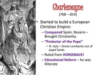 Charlemagne
(768 – 814)
• Started to build a European
Christian Empire:
– Conquered Spain, Bavaria –
Brought Christianity.
– “Protector of the Pope”
• N. Italy – Drove Lombards out of
papal lands.
– Ruled from HORSEBACK!
– Educational Reform – he was
illiterate
 