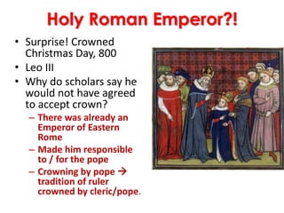 Holy Roman Emperor?!
• Surprise! Crowned
Christmas Day, 800
• Leo III
• Why do scholars say he
would not have agreed
to accept crown?
– There was already an
Emperor of Eastern
Rome
– Made him responsible
to / for the pope
– Crowning by pope 
tradition of ruler
crowned by cleric/pope.
 