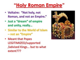 “Holy Roman Empire”
• Voltaire: “Not holy, not
Roman, and not an Empire.”
• Just a “dream” of empire
and unity, really…
• Similar to the World of Islam
– not an “Empire”
• Meant that Popes
LEGITIMIZED/supported
/advised Kings… but to what
extent???
 