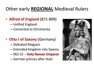 Other early REGIONAL Medieval Rulers
• Alfred of England (871-899)
– Unified England
– Converted to Christianity
• Otto I of Saxony (Germany)
– Defeated Magyars
– Extended kingdom into Saxony
– 962 CE – Holy Roman Emperor
– German princes after that!
 