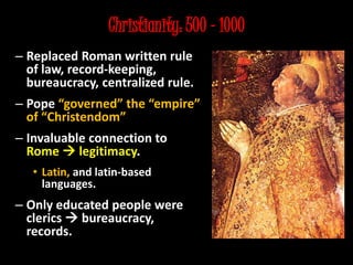 Christianity: 500 – 1000
– Replaced Roman written rule
of law, record-keeping,
bureaucracy, centralized rule.
– Pope “governed” the “empire”
of “Christendom”
– Invaluable connection to
Rome  legitimacy.
• Latin, and latin-based
languages.
– Only educated people were
clerics  bureaucracy,
records.
 