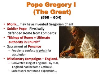Pope Gregory I
(The Great)
(590 – 604)
• Monk… may have invented Gregorian Chant
• Soldier Pope - Physically
defended Rome from Lombards
• “Bishop of Rome = Ultimate
authority in Church”
• Sacrament of Penance
– People to confess to priest for
absolution
• Missionary campaigns – England.
– Converted king of England. By 900,
England had become Catholic.
– Successors continued expansion…
 