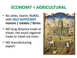 ECONOMY = AGRICULTURAL
• No cities, towns; RURAL
with SELF-SUFFICIENT
manors / estates / farms
• NO long distance trade or
travel; not much regional
trade or travel via rivers
• NO manufacturing,
export.
 