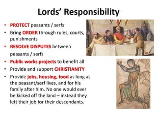 Lords’ Responsibility
• PROTECT peasants / serfs
• Bring ORDER through rules, courts,
punishments
• RESOLVE DISPUTES between
peasants / serfs
• Public works projects to benefit all
• Provide and support CHRISTIANITY
• Provide jobs, housing, food as long as
the peasant/serf lives, and for his
family after him. No one would ever
be kicked off the land – instead they
left their job for their descendants.
 