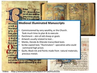 Medieval Illuminated Manuscripts
• Commissioned by very wealthy, or the Church.
Took much time to plan & to execute.
• Parchment – skin of old sheep or goats
• Artwork usually related to text…
• Monks, literate & illiterate transcribed texts
• Scribe copied text; “Illuminators”- specialists who could
command high prices
• Quills; Black Ink and Paints made from natural materials;
precious metals
Video: http://www.youtube.com/watch?v=1aDHJu9J10o
 