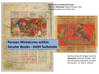Bahram Gur Hunting with Azada
From the Shahnama (Book of Kings), 1352
Metroplitan Museum in New York
Gushtasp Slays the Dragon, from the
Shahnama, Sultanate of Delhi, 1450
Ink and opaque watercolor on paper.
Dimensions: 12 5/8 x 9 13/16 in
Persian Miniatures within
Secular Books - Delhi Sultanate
 