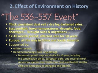 2. Effect of Environment on History
“The 536-537 Event”
 Thick, persistent dust veil / dry fog darkened skies.
 Less sunlight, lower temperatures, drought, food
shortages… Brought raids & migrations …
 12-18 month period; affected area for 10 years.
 Europe, all the way to China and South America
 Supported by:
 written records
 Dendrochronology (tree ring dating):
 Decrease in growth rings world wide for 10 years, including
in Scandinavian pines, European oaks, and several North
American species like bristlecone pine and foxtail; similar
ring size decreases in Mongolia and Siberia.
 