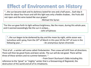 Effect of Environment on History
“…the sun became dark and its darkness lasted for one and a half years… Each day it
shone for about four hours and still this light was only a feeble shadow… the fruits did
not ripen and the wine tasted like sour grapes.”
- Michael the Syrian
“For the sun gave forth its light without brightness, like the moon, during this whole year,
and it seemed exceedingly like the sun in eclipse…
- John of Ephesos
“…the sun began to be darkened by day and the moon by night, while ocean was
tumultous with spray, from the 24th of March in this year till the 24th of June in the
following year…” - An anonymous Syrian chronicler
“First of all …a winter will come called Fimbulwinter. Then snow will drift from all directions.
There will then be great frosts and keen winds. The sun will do not good. There will be
three of these winters and no summer between. “
- From Snorri Sturluson’s Edda including this
reference to the “great” or “mighty” winter that is a forewarning of Ragnarok, the
destruction of the world and all of its inhabitants.
 