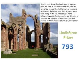 “In this year fierce, foreboding omens came
over the land of the Northumbrians, and the
wretched people shook; there were excessive
whirlwinds, lightning, and fiery dragons were
seen flying in the sky. These signs were
followed by great famine, and … on 6th ides of
January, the ravaging of wretched heathen
people destroyed God's church at Lindisfarne.”
 