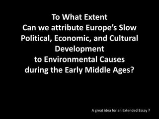 To What Extent
Can we attribute Europe’s Slow
Political, Economic, and Cultural
Development
to Environmental Causes
during the Early Middle Ages?
A great idea for an Extended Essay ?
 