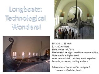 80’ x 16’ … 25 mph
32 - 100 warriors
Silent under sail / oars
Flexible Hull  high speed & maneuverability
More stable at higher seed
Wool sails – Elastic, durable, water repellent
Sea-safe, estuaries, landing at shore
Solarsteinn – “sunstone” to navigate /
presence of whales, birds.
 