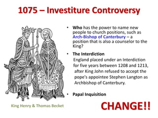 1075 – Investiture Controversy
• Who has the power to name new
people to church positions, such as
Arch-Bishop of Canterbury – a
position that is also a counselor to the
King?
• The Interdiction
England placed under an Interdiction
for five years between 1208 and 1213,
after King John refused to accept the
pope's appointee Stephen Langton as
Archbishop of Canterbury.
• Papal Inquisition
CHANGE!!
 