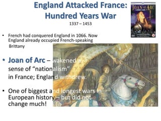 England Attacked France:
Hundred Years War
1337 – 1453
• French had conquered England in 1066. Now
England already occupied French-speaking
Brittany
• Joan of Arc – wakened a
sense of “nationalism”
in France; England withdrew.
• One of biggest and longest wars in
European history – but did not
change much!
 